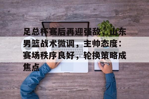 币游国际真人游戏-足总杯赛后再迎强敌，山东男篮战术微调，主帅态度：赛场秩序良好，轮换策略成焦点