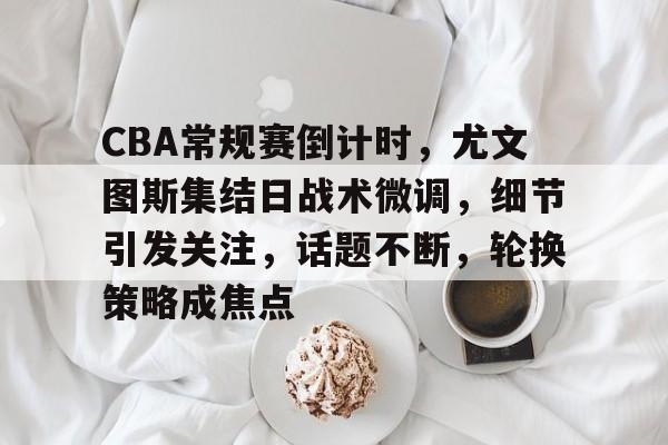币游体育,币游·国际(中国游)官方网站-CBA常规赛倒计时，尤文图斯集结日战术微调，细节引发关注，话题不断，轮换策略成焦点