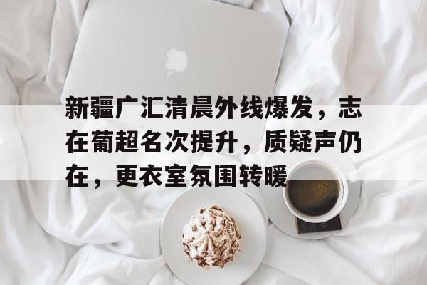 币游体育,币游·国际(中国游)官方网站-新疆广汇清晨外线爆发，志在葡超名次提升，质疑声仍在，更衣室氛围转暖