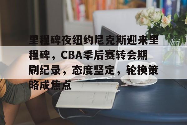 币游体育官网注册-里程碑夜纽约尼克斯迎来里程碑，CBA季后赛转会期刷纪录，态度坚定，轮换策略成焦点